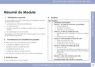 NOUS CONTRIBUONS À VOTRE SUCCÈS
SOLUTIONS EN GESTION POUR LES PME
29
MaîtrisezvosCoûts
Résumé du Module
1. Participants concernés
2. Connaissances et compétences acquises
4. Contenu
3. Durée du cours
Le cours Maîtrisez Vos Coûts a été créé pour les dirigeants et le per-
sonnel de PME y compris :
•	 Les membres du Conseil d’administration ;
•	 les chefs de service ;
•	 le chef comptable, le contrôleur de gestion et le comptable fi-
nancier ;
•	 les responsables et chefs de section.
Les participants non énumérés dans la liste peuvent ne pas trouver
le sujet utile pour leur travail.
Au terme de ce cours, les participants seront à même :
•	 d’identifier les différents types de coûts
•	 de définir le rôle du contrôle des coûts
•	 d’analyser les écarts de coûts
•	 d’utiliser des outils de contrôle des coûts
•	 de créer une conscience des coûts au sein d’une entreprise
Le cours se déroule sur un jour (7 heures)
Jour Contenu
1 •	 Introduction à la formation
•	 Séance 1 : Les types de coûts dans une entreprise
•	 Coûts et dépenses
•	 Frais directs et indirects
•	 Coûts fixes et coûts variables
•	 Séance 2 : Le rôle du contrôle des coûts
•	 Identifier les coûts maîtrisables et coûts non maîtrisa-
bles
•	 Réduire les coûts maîtrisables
•	 Séance 3 : Coûts Standards et écarts de coûts
•	 Etablir des normes de coûts
•	 Analyse des écarts de coûts
•	 Informations sur les coûts et décisions
•	 Séance 4 : Système de maîtrise des coûts
•	 Centre de coûts
•	 Trois étapes dans le système de maîtrise des coûts : 1)
Regrouper les coûts, 2) Analyser les coûts et 3) Maîtris-
er les Coûts
•	 Codifier les coûts
•	 Séance 5 : Créer une conscience des coûts
•	 Facteurs de succès essentiels
•	 Remarques finales, Plan d’action et conclusion
 