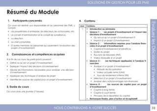 NOUS CONTRIBUONS À VOTRE SUCCÈS
SOLUTIONS EN GESTION POUR LES PME
31
EvaluezlesDécisionsd’Investissement
Résumé du Module
1. Participants concernés
2. Connaissances et compétences acquises
4. Contenu
3. Durée du cours
Ce cours est destiné aux responsables et au personnel des PME, y
compris :
•	 Les propriétaires d’entreprise, les directeurs, les actionnaires, etc.
•	 Le conseil d’administration et le conseil de surveillance,
•	 La direction,
•	 Le chef comptable,
•	 D’autres membres du personnel qui supervisent l’évaluation des
projets d’investissement.
À la fin de ce cours, les participants pourront :
•	 Définir ce qu’est un projet d’investissement
•	 Expliquer l’impact des décisions d’investissement
•	 Décrire les informations nécessaires pour analyser une décision
d’investissement
•	 Appliquer des techniques d’analyse de projet
•	 Identifier les sources de capital pour un projet d’investissement
Ce cours dure une journée (7 heures).
Jour Contenu
1 •	 Introduction au séminaire
•	 Séance 1 : Les projets d’investissement et l’impact des
décisions d’investissement
•	 Qu’est-ce qu’un projet d’investissement ?
•	 Impact d’un projet d’investissement
•	 Séance 2 : Informations requises pour l’analyse finan-
cière d’un projet d’investissement
•	 Capital d’investissement et bénéfices
•	 Durée du projet
•	 Flux nets de trésorerie (FNT)
•	 Valeur résiduelle d’un projet
•	 Séance 3 : Les techniques appliquées à l’analyse fi-
nancière
•	 Analyse d’un projet d’investissement :
•	 Période de récupération
•	 Valeur actuelle nette (VAN)
•	 Taux de rendement interne (TRI)
•	 Sélection d’un projet d’investissement
•	 Analyse des coûts/avantages non-financiers
•	 Séance 4 : Les sources de capital pour un projet
d’investissement
•	 Capital à long terme
•	 Capital à court terme
•	 Principes de la répartition du capital
•	 Remarques finales, plan d’action et récapitulatif
 
