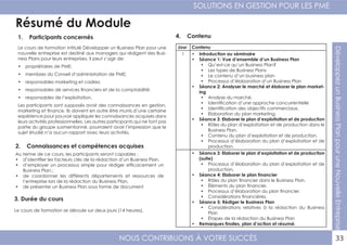 NOUS CONTRIBUONS À VOTRE SUCCÈS
SOLUTIONS EN GESTION POUR LES PME
33
DéveloppezunBusinessPlanpouruneNouvelleEntreprise
Résumé du Module
1. Participants concernés
2. Connaissances et compétences acquises
4. Contenu
3. Durée du cours
Le cours de formation intitulé Développer un Business Plan pour une
nouvelle entreprise est destiné aux managers qui rédigent des Busi-
ness Plans pour leurs entreprises. Il peut s’agir de:
•	 propriétaires de PME;
•	 membres du Conseil d’administration de PME;
•	 responsables marketing et cadres;
•	 responsables de services financiers et de la comptabilité;
•	 responsables de l’exploitation.
Les participants sont supposés avoir des connaissances en gestion,
marketing et finance. Ils doivent en outre être munis d’une certaine
expérience pour pouvoir appliquer les connaissances acquises dans
leurs activités professionnelles. Les autres participants qui ne font pas
partie du groupe susmentionné, pourraient avoir l’impression que le
sujet étudié n’a aucun rapport avec leurs activités.
Au terme de ce cours, les participants seront capables :
•	 d’identifier les facteurs clés de la rédaction d’un Business Plan.
•	 d’employer un processus simple pour rédiger efficacement un
Business Plan.;
•	 de coordonner les différents départements et ressources de
l’entreprise lors de la rédaction du Business Plan,
•	 de présenter un Business Plan sous forme de document
Le cours de formation se déroule sur deux jours (14 heures).
Jour Contenu
1 •	 Introduction au séminaire
•	 Séance 1: Vue d’ensemble d’un Business Plan
•	 Qu’est-ce qu’un Business Plan?
•	 Les types de Business Plans
•	 Le contenu d’un business plan
•	 Processus d’élaboration d’un Business Plan
•	 Séance 2: Analyser le marché et élaborer le plan market-
ing
•	 Analyse du marché.
•	 Identification d’une approche concurrentielle
•	 Identification des objectifs commerciaux.
•	 Elaboration du plan marketing.
•	 Séance 3: Elaborer le plan d’exploitation et de production
•	 Rôles du plan d’exploitation et de production dans le
Business Plan.
•	 Contenu du plan d’exploitation et de production.
•	 Processus d’élaboration du plan d’exploitation et de
production.
•	 Séance 3: Elaborer le plan d’exploitation et de production
(suite)
•	 Processus d’élaboration du plan d’exploitation et de
production.
•	 Séance 4: Elaborer le plan financier
•	 Rôles du plan financier dans le Business Plan.
•	 Éléments du plan financier.
•	 Processus d’élaboration du plan financier.
•	 Considérations financières.
•	 Séance 5: Rédiger le Business Plan
•	 Considérations relatives à la rédaction du Business
Plan
•	 Étapes de la rédaction du Business Plan
•	 Remarques finales, plan d’action et résumé.
 