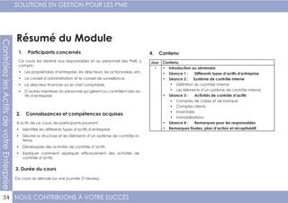 NOUS CONTRIBUONS À VOTRE SUCCÈS
SOLUTIONS EN GESTION POUR LES PME
34
ContrôlezlesActifsdevotreEnterprise
Résumé du Module
1. Participants concernés
2. Connaissances et compétences acquises
4. Contenu
3. Durée du cours
Ce cours est destiné aux responsables et au personnel des PME, y
compris :
•	 Les propriétaires d’entreprise, les directeurs, les actionnaires, etc.
•	 Le conseil d’administration et le conseil de surveillance,
•	 Le directeur financier ou le chef comptable,
•	 D’autres membres du personnel qui gèrent ou contrôlent des ac-
tifs d’entreprise
À la fin de ce cours, les participants pourront :
•	 Identifier les différents types d’actifs d’entreprise
•	 Décrire la structure et les éléments d’un système de contrôle in-
terne
•	 Développer des activités de contrôle d’actifs
•	 Expliquer comment appliquer efficacement des activités de
contrôle d’actifs
Ce cours se déroule sur une journée (7 heures).
Jour Contenu
1 •	 Introduction au séminaire
•	 Séance 1 : Différents types d’actifs d’entreprise
•	 Séance 2 : Système de contrôle interne
•	 Définition du contrôle interne
•	 Les éléments d’un système de contrôle interne
•	 Séance 3 : Activités de contrôle d’actifs
•	 Comptes de caisse et de banque
•	 Comptes clients
•	 Inventaire
•	 Immobilisations
•	 Séance 4 : Remarques pour les responsables
•	 Remarques finales, plan d’action et récapitulatif
 