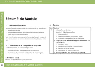 NOUS CONTRIBUONS À VOTRE SUCCÈS
SOLUTIONS EN GESTION POUR LES PME
44
EtablissezvotreStratégiedeMarketing-Mix
Résumé du Module
1. Participants concernés
2. Connaissances et compétences acquises
4. Contenu
3. Durée du cours
Le cours Établissez votre stratégie de marketing mix est destiné aux :
•	 Propriétaires de PME
•	 Responsables marketing et au personnel marketing des PME
•	 Autres responsables dans les PME
Selon leur fonction, ce cours est utile aux participants concernés
pour savoir prendre les bonnes décisions marketing dans leur entre-
prise.
À la fin de ce cours, les participants pourront :
•	 Expliquer comment identifier les objectifs marketing.
•	 Décrire les outils permettant l’élaboration du marketing mix.
Le cours est réparti sur deux jours (3,5 heures).
Jour Contenu
1 •	 Introduction au séminaire
•	 Séance 1 : Objectifs marketing
•	 Objectifs SMART
•	 Objectifs marketing couramment utilisés
•	 Comment identifier les objectifs marketing
•	 Séance 2 : Outils d’analyse clés pour l’élaboration d’un
marketing mix
•	 Combler l’écart
•	 L’intention d’achat des consommateurs
•	 Le cycle de vie du produit
•	 La stratégie de pression-attraction
•	 Remarques finales, plan d’action et récapitulatif
 