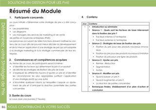 NOUS CONTRIBUONS À VOTRE SUCCÈS
SOLUTIONS EN GESTION POUR LES PME
46
DéterminezvotreStratégiedePrix
Résumé du Module
1. Participants concernés
2. Connaissances et compétences acquises
4. Contenu
3. Durée du cours
Le cours intitulé « Déterminer votre stratégie de prix » a été conçu
pour :
•	 Les propriétaires
•	 Les dirigeants
•	 Les managers des services de marketing et de vente
de petites et moyennes entreprises (PME).
Les personnes occupant de telles fonctions doivent maîtriser le con-
tenu de ce cours afin de pouvoir mieux décider du développement
et de la mise en application d’une stratégie de prix qui soit adaptée
à la stratégie marketing et à la stratégie commerciale de leur en-
treprise.
Au terme de ce cours, les participants seront à même :
•	 d’identifier les facteurs qui déterminent le prix d’un produit
•	 de décrire les stratégies de fixation des prix de base
•	 d’expliquer les différentes façons d’ajuster un prix et d’identifier
les circonstances les plus appropriées justifiant l’application
d’une stratégie plutôt qu’une autre
•	 d’énumérer quelques raisons sur lesquelles s’appuie un ajuste-
ment de prix et d’anticiper la réaction potentielle des parties
concernées
Le cours dure une journée (7 heures).
Jour Contenu
1 •	 Introduction au séminaire
•	 Séance 1 : Quels sont les facteurs de base intervenant
dans la fixation des prix ?
•	 Facteurs internes à l’entreprise
•	 Facteurs externes à l’entreprise
•	 Séance 2 : Stratégies de base de fixation des prix
•	 Fixation du prix pour des produits nouveaux innova-
teurs
•	 Fixation du prix pour des produits nouveaux d’imitation
•	 Fixation du prix pour une ligne de produits
•	 Séance 3 : Ajuster son prix
•	 Remise - Réduction
•	 Segmentation
•	 Autres
•	 Séance 4 : Modifier son prix
•	 Quand baisser un prix ?
•	 Quand augmenter un prix ?
•	 La réaction de parties concernées
•	 Remarques finales, établissement d’un plan d’action et
conclusion
 