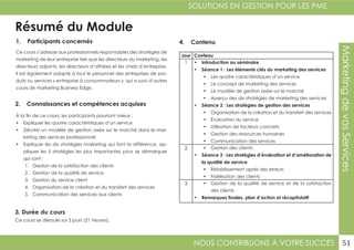 NOUS CONTRIBUONS À VOTRE SUCCÈS
SOLUTIONS EN GESTION POUR LES PME
51
MarketingdevosServices
Résumé du Module
1. Participants concernés
2. Connaissances et compétences acquises
4. Contenu
3. Durée du cours
Ce cours s’adresse aux professionnels responsables des stratégies de
marketing de leur entreprise tels que les directeurs du marketing, les
directeurs adjoints, les directeurs d’affaires et les chefs d’entreprise.
Il est également adapté à tout le personnel des entreprises de pro-
duits ou services « entreprise à consommateurs », qui a suivi d’autres
cours de marketing Business Edge.
À la fin de ce cours, les participants pourront mieux :
•	 Expliquer les quatre caractéristiques d’un service
•	 Décrire un modèle de gestion axée sur le marché dans le mar-
keting des services professionnel
•	 Expliquer les dix stratégies marketing qui font la différence, ap-
pliquer les 5 stratégies les plus importantes pour se démarquer
qui sont :
1.	 Gestion de la satisfaction des clients
2.	 Gestion de la qualité de service
3.	 Gestion du service client
4.	 Organisation de la création et du transfert des services
5.	 Communication des services aux clients
Ce cours se déroule sur 3 jours (21 heures).
Jour Contenu
1 •	 Introduction au séminaire
•	 Séance 1 : Les éléments clés du marketing des services
•	 Les quatre caractéristiques d’un service
•	 Le concept de marketing des services
•	 Le modèle de gestion axée sur le marché
•	 Aperçu des dix stratégies de marketing des services
•	 Séance 2 : Les stratégies de gestion des services
•	 Organisation de la création et du transfert des services
•	 Évaluation du service
•	 Utilisation de facteurs concrets
•	 Gestion des ressources humaines
•	 Communication des services
2 •	 Gestion des clients
•	 Séance 3 : Les stratégies d’évaluation et d’amélioration de
la qualité de service
•	 Rétablissement après des erreurs
•	 Fidélisation des clients
3 •	 Gestion de la qualité de service et de la satisfaction
des clients
•	 Remarques finales, plan d’action et récapitulatif
 