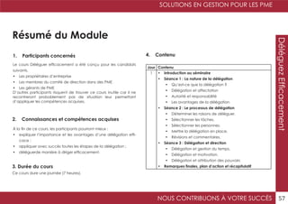 SOLUTIONS EN GESTION POUR LES PME
NOUS CONTRIBUONS À VOTRE SUCCÈS 57
DéléguezEfficacement
Résumé du Module
1. Participants concernés
2. Connaissances et compétences acquises
4. Contenu
3. Durée du cours
Le cours Déléguer efficacement a été conçu pour les candidats
suivants.
•	 Les propriétaires d’entreprise
•	 Les membres du comité de direction dans des PME
•	 Les gérants de PME
D’autres participants risquent de trouver ce cours inutile car il ne
recontreront probablement pas de situation leur permettant
d’appliquer les compétences acquises.
À la fin de ce cours, les participants pourront mieux :
•	 expliquer l’importance et les avantages d’une délégation effi-
cace ;
•	 appliquer avec succès toutes les étapes de la délégation ;
•	 déléguerde manière à diriger efficacement.
Ce cours dure une journée (7 heures).
Jour Contenu
1 •	 Introduction au séminaire
•	 Séance 1 : La nature de la délégation
•	 Qu’est-ce que la délégation ?
•	 Délégation et affectation
•	 Autorité et responsabilité
•	 Les avantages de la délégation
•	 Séance 2 : Le processus de délégation
•	 Déterminer les raisons de déléguer.
•	 Sélectionner les tâches.
•	 Sélectionner les personnes.
•	 Mettre la délégation en place.
•	 Révisions et commentaires.
•	 Séance 3 : Délégation et direction
•	 Délégation et gestion du temps.
•	 Délégation et motivation.
•	 Délégation et attribution des pouvoirs
•	 Remarques finales, plan d’action et récapitulatif
 
