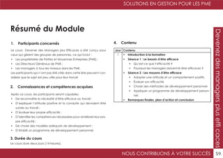 SOLUTIONS EN GESTION POUR LES PME
NOUS CONTRIBUONS À VOTRE SUCCÈS 59
Devenezdesmanagersplusefficaces
Résumé du Module
1. Participants concernés
2. Connaissances et compétences acquises
4. Contenu
3. Durée du cours
Le cours Devener des Managers plus Efficaces a été conçu pour
ceux qui gèrent des groupes de personnes, ce qui inclut :
•	 Les propriétaires de Petites et Moyennes Entreprises (PME) ;
•	 Les Directeurs Généraux de PME ;
•	 Les managers à tous les niveaux dans les PME.
Les participants qui n’ont pas été cités dans cette liste peuvent con-
sidérer que le sujet est peu utile pour leur travail.
Après ce cours, les participants seront capables:
•	 De reconnaître la nécessité d’être efficace au travail ;
•	 D’expliquer l’attitude positive et la conduite qui devraient être
suivies au travail ;
•	 D’évaluer leur propre efficacité ;
•	 D’identifier les compétences nécessaires pour améliorer leur pro-
pre efficacité ;
•	 De choisir des modèles adéquats de développement ;
•	 D’établir un programme de développement personnel.
Le cours dure deux jours (14 heures).
Jour Contenu
1 •	 Introduction à la formation
•	 Séance 1 : Le besoin d’être efficace
•	 Qu’est-ce que l’efficacité ?
•	 Pourquoi les managers doivent-ils être efficaces ?
•	 Séance 2 : Les moyens d’être efficace
•	 Adopter une attitude et un comportement positifs.
•	 Évaluer son efficacité.
•	 Choisir des méthodes de développement personnel.
•	 Appliquer un programme de développement person-
nel.
•	 Remarques finales, plan d’action et conclusion
 