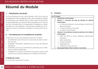 NOUS CONTRIBUONS À VOTRE SUCCÈS
SOLUTIONS EN GESTION POUR LES PME
64
Informez-vouspourMieuxDécider
Résumé du Module
1. Participants concernés
2. Connaissances et compétences acquises
4. Contenu
3. Durée du cours
Le cours Informez-vous pour mieux décider a été conçu pour les
propriétaires de PME, les dirigeants et les chefs d’équipe qui utilisent
les informations pour décider dans le cadre de leur travail quotidi-
en, particulièrement ceux dont les tâches quotidiennes ont trait aux
fonctions de planification et d’organisation stratégiques ou opéra-
tionnelles (cas des opérations commerciales quotidiennes qui im-
pliquent la mise à contribution d’équipes et des processus de tra-
vail).
Au terme de ce cours, les participants seront plus à même :
•	 de déterminer quand recourir à un processus de prise de déci-
sion structuré ;
•	 d’identifier l’information pertinente pour la prise de décisions
spécifiques ;
•	 d’identifier des sources d’informations pertinentes et les méth-
odes de collecte appropriées
•	 d’appliquer un processus de décision structuré et certains outils
courants pour la prise de décision et la collecte d’information.
Ce cours dure une journée (7 heures).
Jour Contenu
1 •	 Introduction à la formation
•	 Séance 1 : Processus de prise de décision et collecte
d’information
•	 La nature des décisions : Que sont-elles, et quand sont-
elles nécessaires?
•	 La prise de décision structurée
•	 La collecte d’information
•	 Séance 2 : Les outils pour la prise de décision et la collecte
d’information
•	 SWOT (ou FFOM ou Forces, Faiblesses, Opportunités,
Menaces)
•	 Arbre de décision
•	 Principe de Pareto
•	 Organigramme
•	 Analyse du champ de force
•	 Remarques finales, Plan d’action et conclusion
 