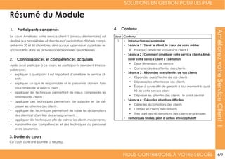SOLUTIONS EN GESTION POUR LES PME
NOUS CONTRIBUONS À VOTRE SUCCÈS 69
AméliorezvotreServiceClientI
Résumé du Module
1. Participants concernés
2. Connaissances et compétences acquises
4. Contenu
3. Durée du cours
Le cours Améliorez votre service client 1 (niveau élémentaire) est
destiné aux propriétaires et directeurs d’exploitation d’hôtels compt-
ant entre 20 et 60 chambres, ainsi qu’aux superviseurs ayant des re-
sponsabilités dans les activités opérationnelles quotidiennes.
Après avoir participé à ce cours, les participants devraient être ca-
pables de :
•	 expliquer à quel point il est important d’améliorer le service cli-
ent ;
•	 expliquer ce que le responsable et le personnel doivent faire
pour améliorer le service client ;
•	 appliquer des techniques permettant de mieux comprendre les
attentes des clients ;
•	 appliquer des techniques permettant de satisfaire et de dé-
passer les attentes des clients ;
•	 appliquer des techniques permettant de traiter les réclamations
des clients et d’en tirer des enseignements ;
•	 appliquer des techniques afin de calmer les clients mécontents ;
•	 transmettre des compétences et des techniques au personnel
avec assurance.
Ce cours dure une journée (7 heures).
Jour Contenu
1 •	 Introduction au séminaire
•	 Séance 1 : Servir le client, le cœur de votre métier
•	 Pourquoi améliorer son service client ?
•	 Séance 2 : Comment améliorer votre service client « Amé-
liorer votre service client » : définition
•	 Deux dimensions de service
•	 Comprendre les attentes des clients
•	 Séance 3 : Répondez aux attentes de vos clients
•	 Répondez aux attentes de vos clients
•	 Dépassez les attentes de vos clients
•	 Étapes à suivre afin de garantir à tout moment la qual-
ité de votre service client
•	 Dépasser les attentes des clients : le point central
•	 Séance 4 : Gérez les situations difficiles
•	 Gérez les réclamations des clients
•	 Calmez les clients mécontents
•	 Tirez parti des réclamations des clients en 6 étapes
•	 Remarques finales, plan d’action et récapitulatif
 