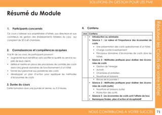 SOLUTIONS EN GESTION POUR LES PME
NOUS CONTRIBUONS À VOTRE SUCCÈS 71
RéduisezlesCoûtsdevotreHôtel
Résumé du Module
1. Participants concernés
2. Connaissances et compétences acquises
4. Contenu
3. Durée du cours
Ce cours s’adresse aux propriétaires d’hôtels, aux directeurs et aux
contrôleurs de gestion des établissements hôteliers du Laos qui
comptent de 20 à 60 chambres.
À la fin de ce cours, les participants pourront :
•	 augmenter leurs bénéfices sans sacrifier la qualité du service au-
près de leurs clients
•	 définir et mettre en place des procédures de contrôle des coûts
dans cinq grands domaines de fonctionnement d’un hôtel
•	 former leur personnel aux problèmes des coûts
•	 développer un plan d’action pour appliquer les méthodes
d’économies de coûts
Cette formation dure une journée et demie, ou 9,5 heures.
Jour Contenu
1 •	 Introduction au séminaire
•	 Séance 1 : La valeur et l’importance des économies de
coûts
•	 Une présentation des coûts opérationnels d’un hôtel
•	 Charge contre investissement
•	 Principaux domaines d’économies de coûts dans les
hôtels
•	 Séance 2 : Méthodes pratiques pour réaliser des écono-
mies de coûts
•	 Gestion de l’énergie
•	 Achats
•	 Chambres et entretien
•	 Nourriture et boissons
•	 Revue de la journée 1
•	 Séance 2 : Méthodes pratiques pour réaliser des écono-
mies de coûts (suite)
•	 Nourriture et boissons (suite)
•	 Protection des actifs
•	 Séance 3 : Les économies de coûts sont l’affaire de tous
•	 Remarques finales, plan d’action et récapitulatif
 