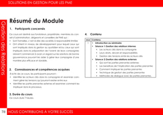 NOUS CONTRIBUONS À VOTRE SUCCÈS
SOLUTIONS EN GESTION POUR LES PME
78
GestiondesRelations
1. Participants concernés
2. Connaissances et compétences acquises
4. Contenu
3. Durée du cours
Ce cours est destiné aux fondateurs, propriétaire, membres du con-
seil d’administration, dirigeants et conseillers de PME qui :
•	 Sont formelles, c’est–à-dire des sociétés à responsabilité limitée
•	 Ont atteint in niveau de développement pour lequel ceux qui
sont impliqués dans la gestion au quotidien et/ou ceux qui sont
impliqués dans la préparation de l’avenir de leurs compagnies
doivent commencer à avoir un regard sur les solutions de bonne
gouvernance pouvant les aider à gérer leur compagnie d’une
manière plus efficace et durable.
À la fin de ce cours, les participants pourront :
•	 Identifier les acteurs clés dans la compagnie et examiner com-
ment gérer les tensions qui pourront exister entre eux
•	 Identifier les partie prenantes externes et examiner comment les
impliquer dans le processus.
Ce cours dure 7 heures.
Jour Contenu
1 •	 Introduction au séminaire
•	 Séance 1:	Gestion des relatiosn internes
•	 Les acteurs clés dans la compagnie
•	 Leurs droits, devoirs et responsabilités
•	 Gestion des tensions entre les acteurs clés
•	 Séance 2:	Gestion des relations externes
•	 Qui sont les parties prenantes externes
•	 Les benefices de l’implication des parties prenantes
•	 Comment impliquer les parties prenantes
•	 Technique de gestion des parties prenantes
•	 Méthodes de dialogue avec les parties prenantes.
Résumé du Module
 