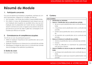 SOLUTIONS EN GESTION POUR LES PME
NOUS CONTRIBUONS À VOTRE SUCCÈS 79
PlanificationdelaContinuitédesActivités
1. Participants concernés
2. Connaissances et compétences acquises
4. Contenu
3. Durée du cours
Ce cours est destiné aux fondateurs, propriétaire, membres du con-
seil d’administration, dirigeants et conseillers de PME qui :
•	 Sont formelles, c’est–à-dire des sociétés à responsabilité limitée
•	 Ont atteint in niveau de développement pour lequel ceux qui
sont impliqués dans la gestion au quotidien et/ou ceux qui sont
impliqués dans la préparation de l’avenir de leurs compagnies
doivent commencer à avoir un regard sur les solutions de bonne
gouvernance pouvant les aider à gérer leur compagnie d’une
manière plus efficace et durable.
À la fin de ce cours, les participants pourront :
•	 Définir et expliquer l’importance de la planification de la conti-
nuité des activités
•	 Expliquer l’importance du civisme pour la continuité des activités
•	 Développer et intégrer les plans pour la continuité des activités
dans la stratégie et les opérations quotidiennes.
Ce cours dure 7 heures.
Jour Contenu
1 •	 Introduction au séminaire
•	 Séance 1:	Planification de la continuité des activités
•	 Qu’est-ce que la planification de la continuité des ac-
tivités
•	 L’importance de la planification de la continuité des
activités
•	 Schéma de la planification de la continuité des activi-
tés
•	 Les bienfaits de la planification de la continuité des
activités
•	 Séance 2:	Civisme et continuité des activités
•	 Civisme et planification de la continuité des activités
•	 Civisme
•	 Passer les difficultés en maintenant les partenariats
avec les bons citoyens
•	 Séance 3:	Mettre en oeuvre le plan de continuité des ac-
tivités
•	 Les étapes de la planification de la continuité des ac-
tivités
•	 Développer un plan pour assurer la pérennisation des
activités
Résumé du Module
 