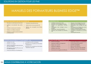 NOUS CONTRIBUONS À VOTRE SUCCÈS
SOLUTIONS EN GESTION POUR LES PME
86
MANUELS DES FORMATEURS BUSINESS EDGE™
•	 Réussissez vos séminaires de formation
•	 Maîtrisez le recrutement des postes-
clés
•	 Planifiez vos ressources humaines
•	 Fidélisez vos meilleurs employés
•	 Établissez un système de rémunération
& intéressements
•	 Evaluation des performances
•	 Gestion de la Communication RH
•	 Réalisez une conception des tâches
efficace
•	 Maîtrisez vos coûts
•	 Planifiez vos budgets
•	 Utilisez et interprétez les états financiers
de votre entreprise
•	 Développez un Business Plan pour une
nouvelle entreprise
•	 Evaluer les décisions d’investissement
•	 Contrôlez les actifs d’entreprise
•	 Renforcez vos compétences financières
- Entrepreneurs
•	 Renforcez vos compétences financières
- Exploitants Agricoles
GESTION DES RESSOURCES HUMAINES (8)
GESTION FINANCIÈRE ET COMPTABILITÉ (10)
•	 Améliorez votre service client
•	 Réussissez votre stratégie marketing
•	 Evaluez vos opportunités commer-
ciales
•	 Développez votre stratégie concur-
rentielle
•	 Positionnez - vous sur le Marché
•	 Élaborez votre strategie de marketing-
mix
•	 Préparez votre stratégie de produit
•	 Déterminez votre stratégie de prix
•	 Développez votre stratégie de distri-
bution
•	 Développez une stratégie de commu-
nication-marketing intégrée
•	 Améliorez vos techniques de vente
•	 Connaître la Perception du Consom-
mateur
•	 Marketing des services
•	 Motivez vos équipes
•	 Apprenez à gérer le changement
•	 Dirigez avec autorité
•	 Apprenez à déléguer
•	 Maîtrisez votre temps
•	 Devenez des managers plus efficaces
•	 Trouvez des solutions à vos problèmes
•	 Communiquez efficacement
•	 Coachez vos équipes
•	 Exercez votre influence
•	 Informez - vous pour mieux décider
•	 Dirigez efficacement votre équipe
MARKETING (13)
PRODUCTIVITÉ PERSONNELLE (12)
 