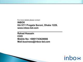 For more details please contact:
INBOX
KA 57/1 Progata Soroni, Dhaka 1229.
www.inbox-bd.com
___________________________________
Rahad Hossain
COO
Mobile No: +8801743628666
Mail:business@inbox-bd.com
 