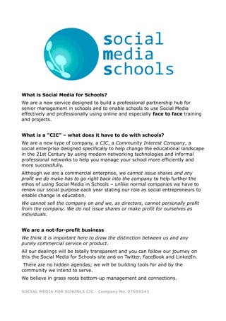 What is Social Media for Schools?
We are a new service designed to build a professional partnership hub for
senior management in schools and to enable schools to use Social Media
effectively and professionally using online and especially face to face training
and projects.


What is a “CIC” – what does it have to do with schools?
We are a new type of company, a CIC, a Community Interest Company, a
social enterprise designed specifically to help change the educational landscape
in the 21st Century by using modern networking technologies and informal
professional networks to help you manage your school more efficiently and
more successfully.
Although we are a commercial enterprise, we cannot issue shares and any
profit we do make has to go right back into the company to help further the
ethos of using Social Media in Schools – unlike normal companies we have to
renew our social purpose each year stating our role as social entrepreneurs to
enable change in education.
We cannot sell the company on and we, as directors, cannot personally profit
from the company. We do not issue shares or make profit for ourselves as
individuals.


We are a not-for-profit business
We think it is important here to draw the distinction between us and any
purely commercial service or product.
All our dealings will be totally transparent and you can follow our journey on
this the Social Media for Schools site and on Twitter, FaceBook and LinkedIn.
 There are no hidden agendas; we will be building tools for and by the
community we intend to serve.
We believe in grass roots bottom-up management and connections.

SOCIAL MEDIA FOR SCHOOLS CIC - Company No. 07659241
 