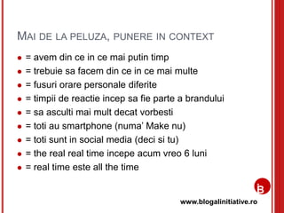www.blogalinitiative.ro
MAI DE LA PELUZA, PUNERE IN CONTEXT
 = avem din ce in ce mai putin timp
 = trebuie sa facem din ce in ce mai multe
 = fusuri orare personale diferite
 = timpii de reactie incep sa fie parte a brandului
 = sa asculti mai mult decat vorbesti
 = toti au smartphone (numa’ Make nu)
 = toti sunt in social media (deci si tu)
 = the real real time incepe acum vreo 6 luni
 = real time este all the time
 