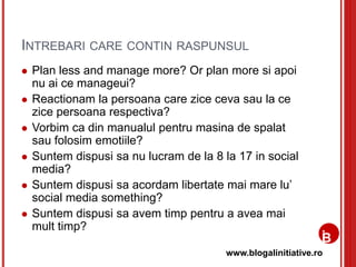 www.blogalinitiative.ro
INTREBARI CARE CONTIN RASPUNSUL
 Plan less and manage more? Or plan more si apoi
nu ai ce manageui?
 Reactionam la persoana care zice ceva sau la ce
zice persoana respectiva?
 Vorbim ca din manualul pentru masina de spalat
sau folosim emotiile?
 Suntem dispusi sa nu lucram de la 8 la 17 in social
media?
 Suntem dispusi sa acordam libertate mai mare lu’
social media something?
 Suntem dispusi sa avem timp pentru a avea mai
mult timp?
 