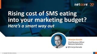 Copyright 2018. Netcore Solutions.
Rising cost of SMS eating
into your marketing budget?
Here’s a smart way out
Niranjan Kanade
@niranjankanade
Chief Business Officer
Netcore Solutions
cv
 