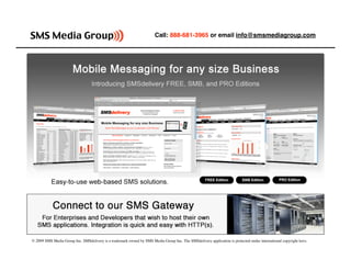 Call: 888-681-3965 or email info@smsmediagroup.com




© 2009 SMS Media Group Inc. SMSdelivery is a trademark owned by SMS Media Group Inc. The SMSdelivery application is protected under international copyright laws.
 