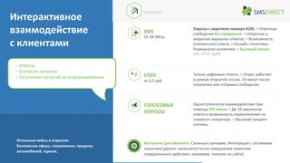 ГОЛОСОВЫЕ
ОПРОСЫ
Опросы с короткого номера 4105. • Ответные
сообщения без префиксов. • Открытые и
закрытые варианты ответов. • Возможность
отложенного ответа. • Онлайн статистика.
Развернутая аналитика. • Быстрый запуск.
API: HTTP, SMPP
Одноступенчатое взаимодействие при
помощи IVR меню. • До 10 вариантов
ответа и возможность переключения на
«живого» оператора. • Высокий процент
отклика.
Бесплатно для абонента. Сложные сценарии. Интеграция с системами
заказчика (диалог начинается после совершения клиентом
определенного действия, например, покупки на сайте).
USSD Только цифровые ответы. • Опрос работает
в рамках открытой сессии, 10 минут после
получения или отправки сообщения.
от 2,5 руб.
– Опросы
– Контроль качества
– Получение согласий на информирование
Интерактивное
взаимодействие
с клиентами
Успешные кейсы в отраслях:
банковская сфера, страхование, продажа
автомобилей, туризм.
SMS
КАНАЛЫ
От 50 000 р.
 
