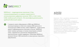 SMSDirect – подразделение компании i-Free,
специализирующееся на директ-маркетинге с
использованием цифровых каналов: SMS, e-mail, голос,
USSD, мобильный интернет. Это многофункциональный и
удобный облачный сервис.
Компания i-Free – российская инновационная,
работает на рынке с 2001 года.
Специализируется на создании и внедрении
инновационных проектов в области мобильных
и NFC-технологий, электронных финансов,
электронных платежных систем и
микроплатежей, разработки приложений для
смартфонов и новых сетевых устройств, а также
на продвижении цифровых продуктов на B2C-
рынке и реализации B2B-проектов в сфере
мобильного маркетинга.
С момента своего образования в 2008 году SMSDirect
эволюционировал из обычного сервиса SMS-рассылок в
полноценную eCRM-систему. Сейчас SMSDirect - лидер рынка
директ-информирования и рекламы в России. SMSDirect
имеет прямые договоры со всеми операторами сотовой
связи, современное техническое оборудование и
круглосуточную службу поддержки. Клиентами SMSDirect
являются более 2 000 компаний из самых разных отраслей и
сфер бизнеса.
 
