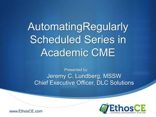 AutomatingRegularly
        Scheduled Series in
          Academic CME
                      Presented by:
               Jeremy C. Lundberg, MSSW
           Chief Executive Officer, DLC Solutions



www.EthosCE.com
 