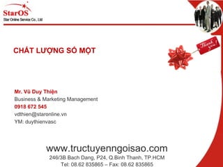 www.tructuyenngoisao.com 246/3B Bach Dang, P24, Q.Binh Thanh, TP.HCM Tel: 08.62 835865 – Fax: 08.62 835865 CHẤT LƯỢNG SỐ MỘT Mr. Vũ Duy Thiện Business & Marketing Management 0918 672 545 [email_address] YM: duythienvasc 