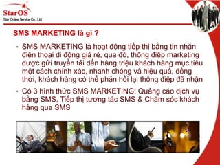 SMS MARKETING là gì ? SMS MARKETING là hoạt động tiếp thị bằng tin nhắn điện thoại di động giá rẻ, qua đó, thông điệp marketing được gửi truyền tải đến hàng triệu khách hàng mục tiêu một cách chính xác, nhanh chóng và hiệu quả, đồng thời, khách hàng có thể phản hồi lại thông điệp đã nhận Có 3 hình thức SMS MARKETING: Quảng cáo dịch vụ bằng SMS, Tiếp thị tương tác SMS & Chăm sóc khách hàng qua SMS 