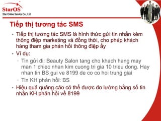 Tiếp thị tương tác SMS Tiếp thị tương tác SMS là hình thức gửi tin nhắn kèm thông điệp marketing và đồng thời, cho phép khách hàng tham gia phản hồi thông điệp ấy Ví dụ: Tin gửi đi: Beauty Salon tang cho khach hang may man 1 chiec nhan kim cuong tri gia 10 trieu dong. Hay nhan tin BS gui ve 8199 de co co hoi trung giai Tin KH phản hồi: BS Hiệu quả quảng cáo có thể được đo lường bằng số tin nhắn KH phản hồi về 8199 