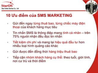 10 Ưu điểm của SMS MARKETING Gửi đến ngay  từng thuê bao, từng chiếc máy điện thoại  của khách hàng mục tiêu Tin nhắn SMS là thông điệp mang  tính cá nhân  – trên 75% người nhận đều đọc tin nhắn Tiết kiệm chi phí  và mang lại  hiệu quả đầu tư  hơn nhiều loại hình quảng cáo khác Gửi được đến đồng thời  hàng triệu thuê bao Tiếp cận  nhóm khách hàng cụ thể : theo tuổi, giới tính, nơi cư trú và thời điểm 