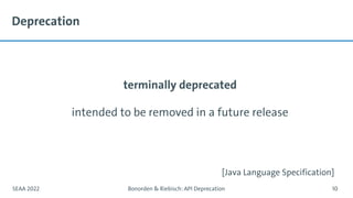 Deprecation
terminally deprecated
intended to be removed in a future release
SEAA 2022 Bonorden & Riebisch: API Deprecation 10
[Java Language Specification]
 