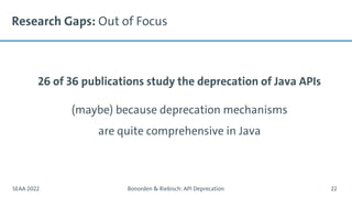 Research Gaps: Out of Focus
26 of 36 publications study the deprecation of Java APIs
(maybe) because deprecation mechanisms
are quite comprehensive in Java
SEAA 2022 Bonorden & Riebisch: API Deprecation 22
 