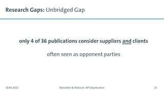 Research Gaps: Unbridged Gap
only 4 of 36 publications consider suppliers and clients
often seen as opponent parties
SEAA 2022 Bonorden & Riebisch: API Deprecation 23
 