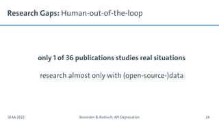 Research Gaps: Human-out-of-the-loop
only 1 of 36 publications studies real situations
research almost only with (open-source-)data
SEAA 2022 Bonorden & Riebisch: API Deprecation 24
 