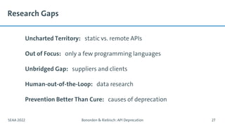 Research Gaps
Uncharted Territory: static vs. remote APIs
Out of Focus: only a few programming languages
Unbridged Gap: suppliers and clients
Human-out-of-the-Loop: data research
Prevention Better Than Cure: causes of deprecation
SEAA 2022 Bonorden & Riebisch: API Deprecation 27
 