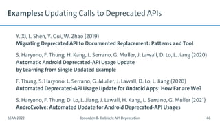 Examples: Updating Calls to Deprecated APIs
Y. Xi, L. Shen, Y. Gui, W. Zhao (2019)
Migrating Deprecated API to Documented Replacement: Patterns and Tool
S. Haryono, F. Thung, H. Kang, L. Serrano, G. Muller, J. Lawall, D. Lo, L. Jiang (2020)
Automatic Android Deprecated-API Usage Update
by Learning from Single Updated Example
F. Thung, S. Haryono, L. Serrano, G. Muller, J. Lawall, D. Lo, L. Jiang (2020)
Automated Deprecated-API Usage Update for Android Apps: How Far are We?
S. Haryono, F. Thung, D. Lo, L. Jiang, J. Lawall, H. Kang, L. Serrano, G. Muller (2021)
AndroEvolve: Automated Update for Android Deprecated-API Usages
SEAA 2022 Bonorden & Riebisch: API Deprecation 46
 