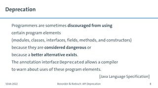 Deprecation
Programmers are sometimes discouraged from using
certain program elements
(modules, classes, interfaces, fields, methods, and constructors)
because they are considered dangerous or
because a better alternative exists.
The annotation interface Deprecated allows a compiler
to warn about uses of these program elements.
SEAA 2022 Bonorden & Riebisch: API Deprecation 8
[Java Language Specification]
 