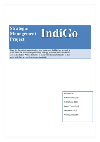 Strategic
Management
Project
IndiGo
Since its Inception approximately ten years ago, IndiGo has created a
brand name for itself through different strategy practices which are rarely
seen in the Indian Airline Industry. It is currently the market leader in this
sector and there are no close competitors to it.
Prepared by:
Aakriti Gupta (002)
Ankita Sood (009)
Deepti Verma (016)
Lay Thaker (030)
Pramey Zode (038)
 