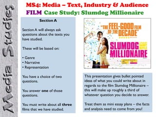 MS4: Media – Text, Industry & Audience
FILM Case Study: Slumdog Millionaire
Section A
Section A will always ask
questions about the texts you
have studied.
These will be based on:
• Genre
• Narrative
• Representation
You have a choice of two
questions.
You answer one of those
questions.
You must write about all three
films that we have studied.
This presentation gives bullet pointed
ideas of what you could write about in
regards to the film Slumdog Millionaire –
this will make up roughly a third of
whatever question you decide to answer.
Treat them as mini essay plans – the facts
and analysis need to come from you!
 