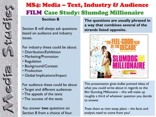 MS4: Media – Text, Industry & Audience
FILM Case Study: Slumdog Millionaire
Section B
Section B will always ask questions
based on audience and industry
issues.
For industry these could be about:
• Distribution/Exhibition
• Marketing/Promotion
• Regulation
• Background/Context
• Production
• Global Implications/Impact
For audience these could be about
• Target and different audiences
• The appeals of the texts
• The success of the texts
You answer two questions on
Section B from a choice of four.
The questions are usually phrased in
a way that combines several of the
strands listed opposite.
This presentation gives bullet pointed ideas of
what you could write about in regards to the
film Slumdog Millionaire – this will make up
roughly a third of whatever question you decide
to answer.
Treat them as mini essay plans – the facts and
analysis need to come from you!
 