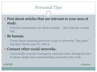 Personal Tips
 Post about articles that are relevant to your area of

study.


Provide commentary for these articles – don’t just be a spam
bot.

 Be human.
 Tweet about dressing down for a day or about the “big game”
but don’t flood your TL with it.
 Connect other social networks.
 I personally connect foursquare and post some Instagram pics.
It shows depth and understanding of modern day tech.
#SMYBI

@bpaint

 