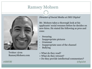 Ramsey Mohsen
Director of Social Media at DEG Digital

Mr. Mohsen takes a thorough look at his
applicants’ social resumes before he decides on
new-hires. He stated the following as pros and
cons:
Twitter: @rm
RamseyMohsen.com
#SMYBI

Swearing
Inappropriate pictures
Grammar
Inappropriate uses of the channel
Bullying

+ What do they read?
+ What do they retweet?
+ Do they provide intellectual commentary?
@bpaint

 