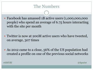 The Numbers
 Facebook has amassed 1B active users (1,000,000,000

people) who spend an average of 6.75 hours interacting
with the site per month
 Twitter is now at 200M active users who have tweeted,

on average, 307 times
 As 2012 came to a close, 56% of the US population had

created a profile on one of the previous social networks
#SMYBI

@bpaint

 