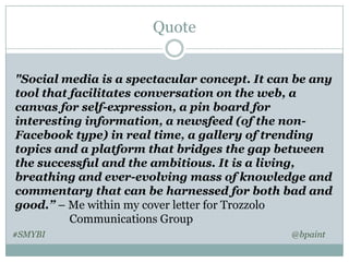 Quote
"Social media is a spectacular concept. It can be any
tool that facilitates conversation on the web, a
canvas for self-expression, a pin board for
interesting information, a newsfeed (of the nonFacebook type) in real time, a gallery of trending
topics and a platform that bridges the gap between
the successful and the ambitious. It is a living,
breathing​ and ever-evolving mass of knowledge and
commentary that can be harnessed for both bad and
good.” – Me within my cover letter for Trozzolo
Communications Group
#SMYBI

@bpaint

 