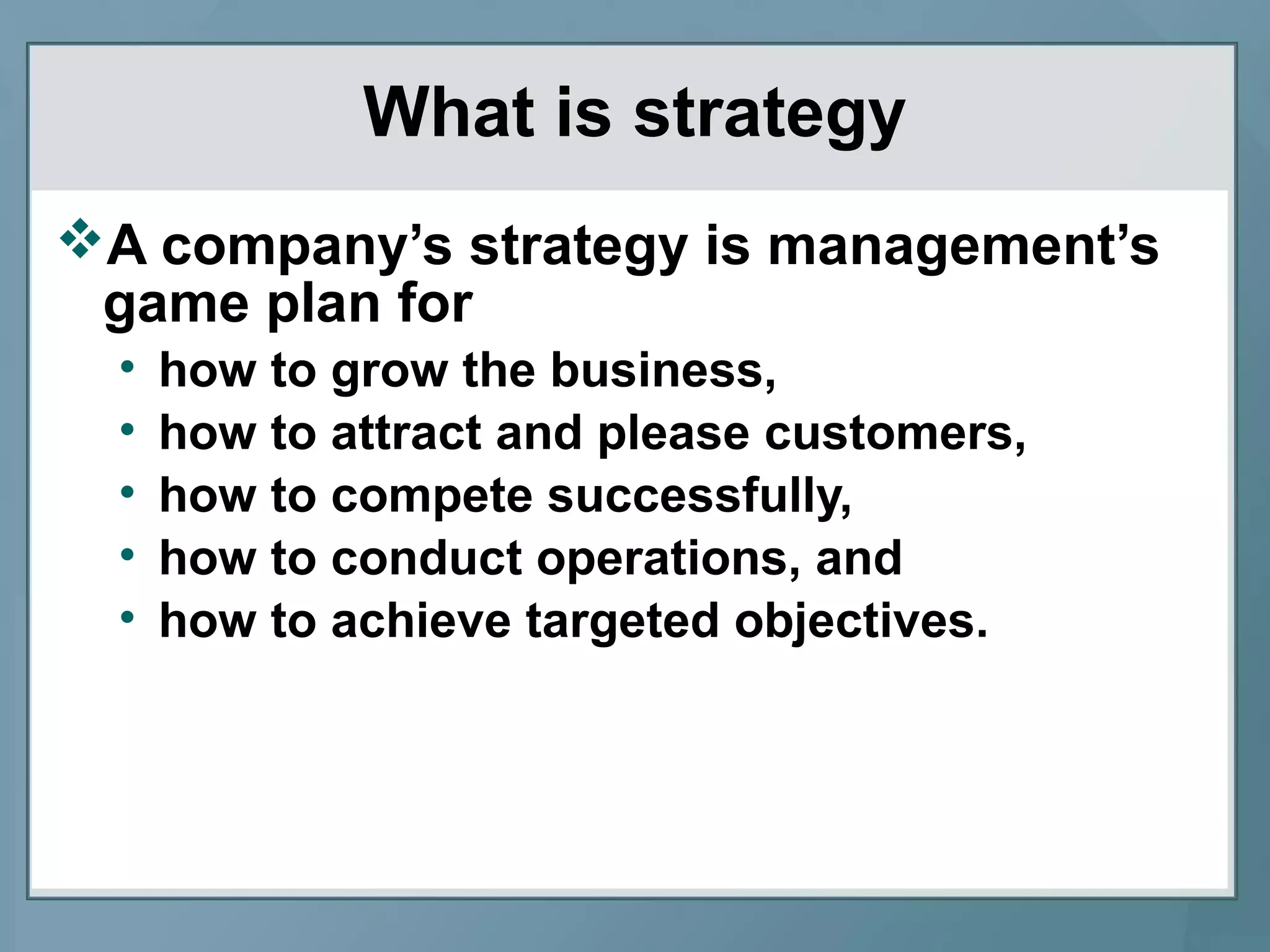 What is strategy
A company’s strategy is management’s
game plan for
• how to grow the business,
• how to attract and please customers,
• how to compete successfully,
• how to conduct operations, and
• how to achieve targeted objectives.
 