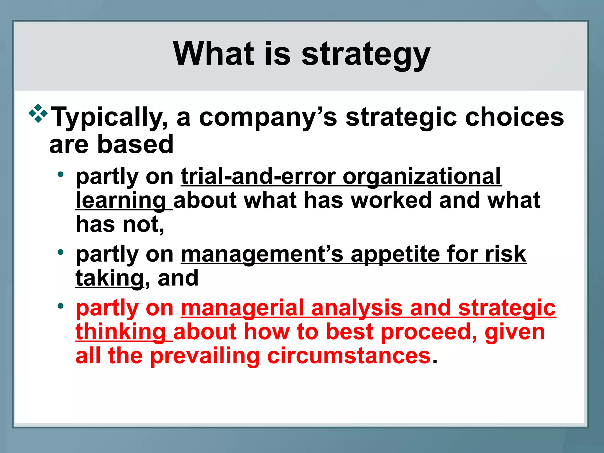 What is strategy
Typically, a company’s strategic choices
are based
• partly on trial-and-error organizational
learning about what has worked and what
has not,
• partly on management’s appetite for risk
taking, and
• partly on managerial analysis and strategic
thinking about how to best proceed, given
all the prevailing circumstances.
 