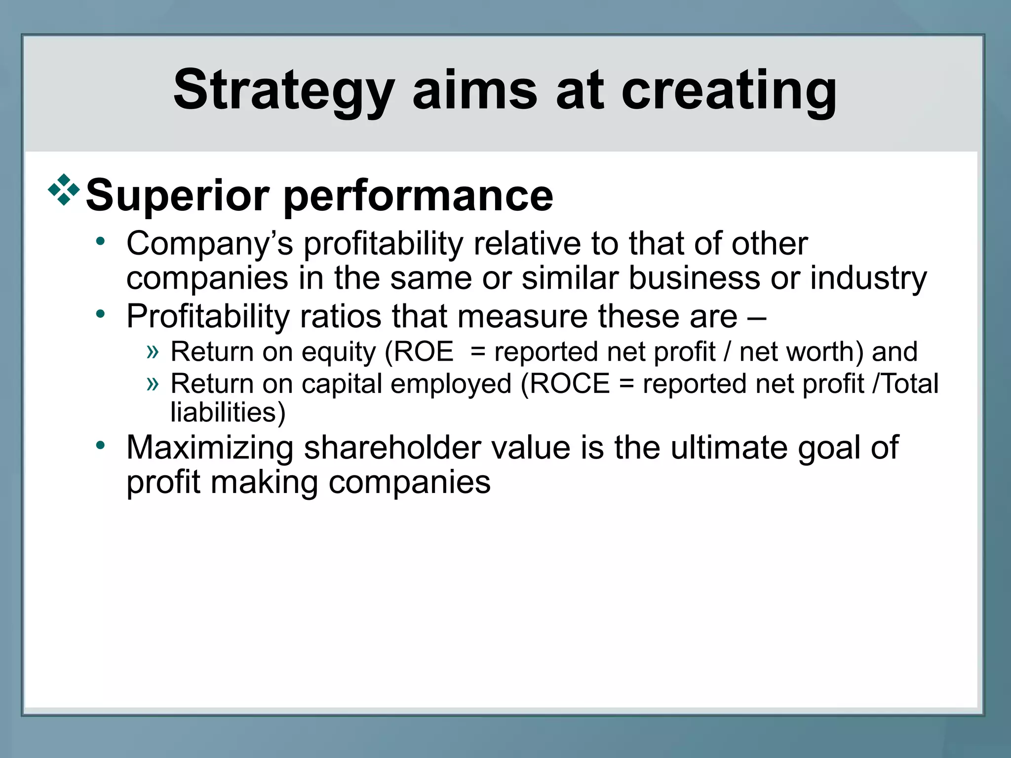 Strategy aims at creating
Superior performance
• Company’s profitability relative to that of other
companies in the same or similar business or industry
• Profitability ratios that measure these are –
» Return on equity (ROE = reported net profit / net worth) and
» Return on capital employed (ROCE = reported net profit /Total
liabilities)
• Maximizing shareholder value is the ultimate goal of
profit making companies
 