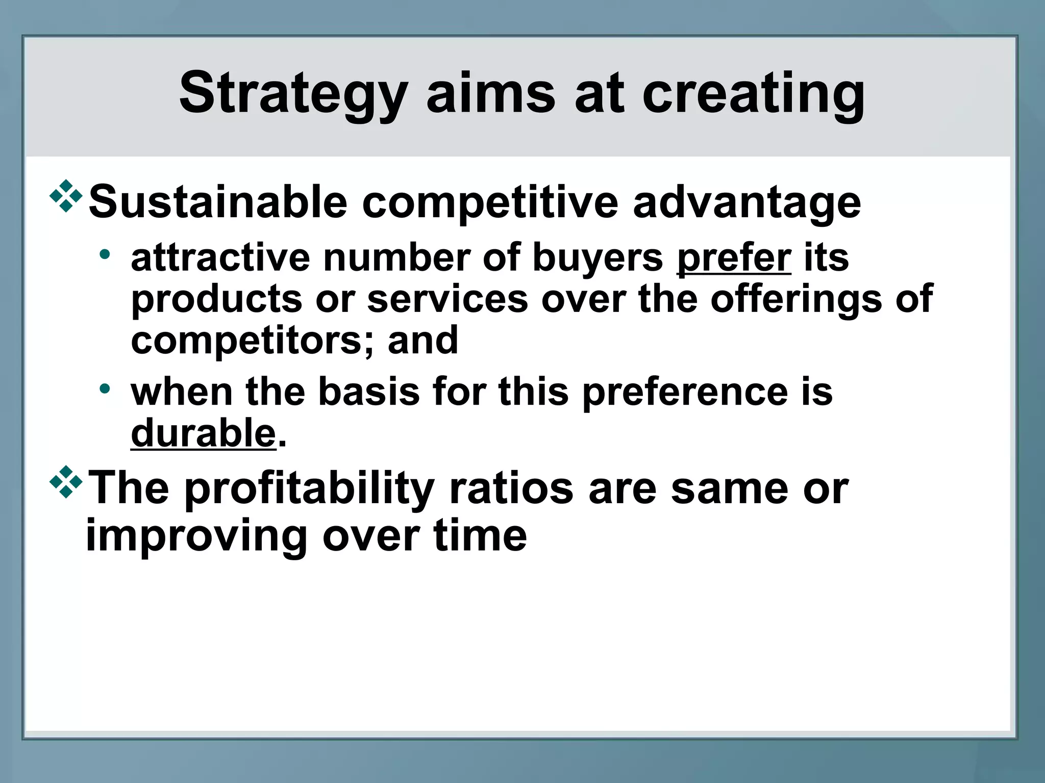 Strategy aims at creating
Sustainable competitive advantage
• attractive number of buyers prefer its
products or services over the offerings of
competitors; and
• when the basis for this preference is
durable.
The profitability ratios are same or
improving over time
 