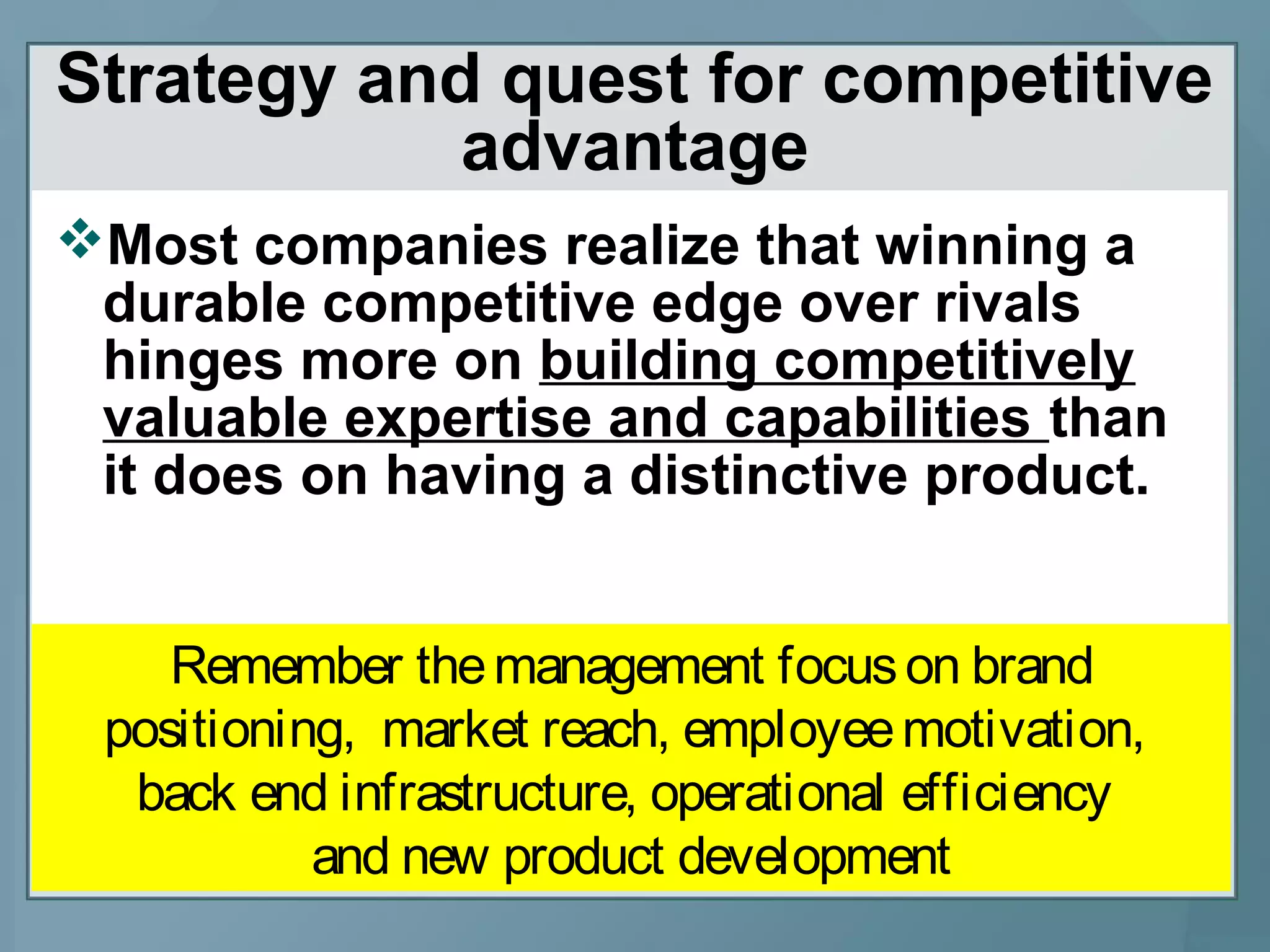 Strategy and quest for competitive
advantage
Most companies realize that winning a
durable competitive edge over rivals
hinges more on building competitively
valuable expertise and capabilities than
it does on having a distinctive product.
Remember themanagement focuson brand
positioning, market reach, employeemotivation,
back end infrastructure, operational efficiency
and new product development
 