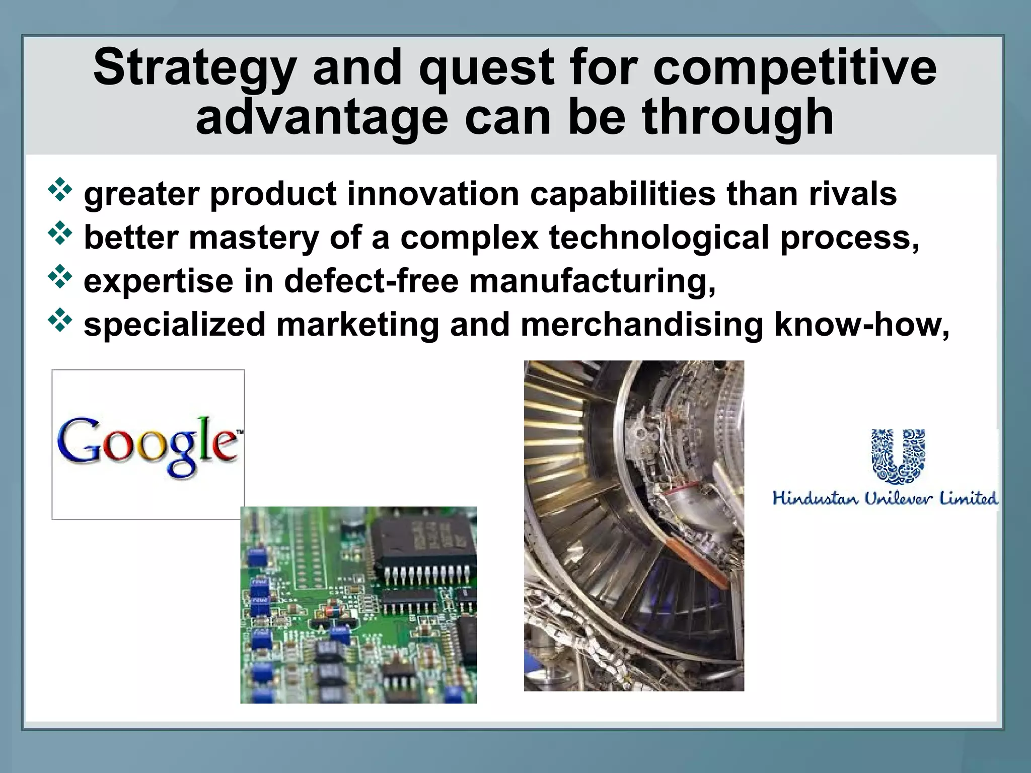 Strategy and quest for competitive
advantage can be through
 greater product innovation capabilities than rivals
 better mastery of a complex technological process,
 expertise in defect-free manufacturing,
 specialized marketing and merchandising know-how,
 