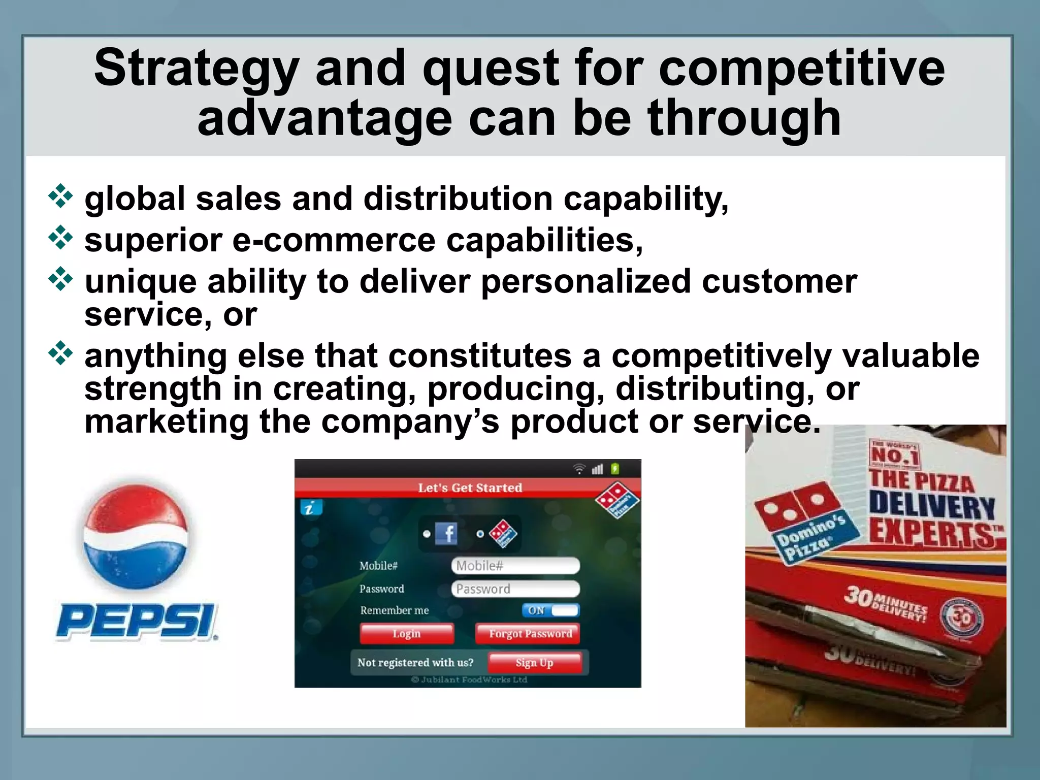 Strategy and quest for competitive
advantage can be through
 global sales and distribution capability,
 superior e-commerce capabilities,
 unique ability to deliver personalized customer
service, or
 anything else that constitutes a competitively valuable
strength in creating, producing, distributing, or
marketing the company’s product or service.
 