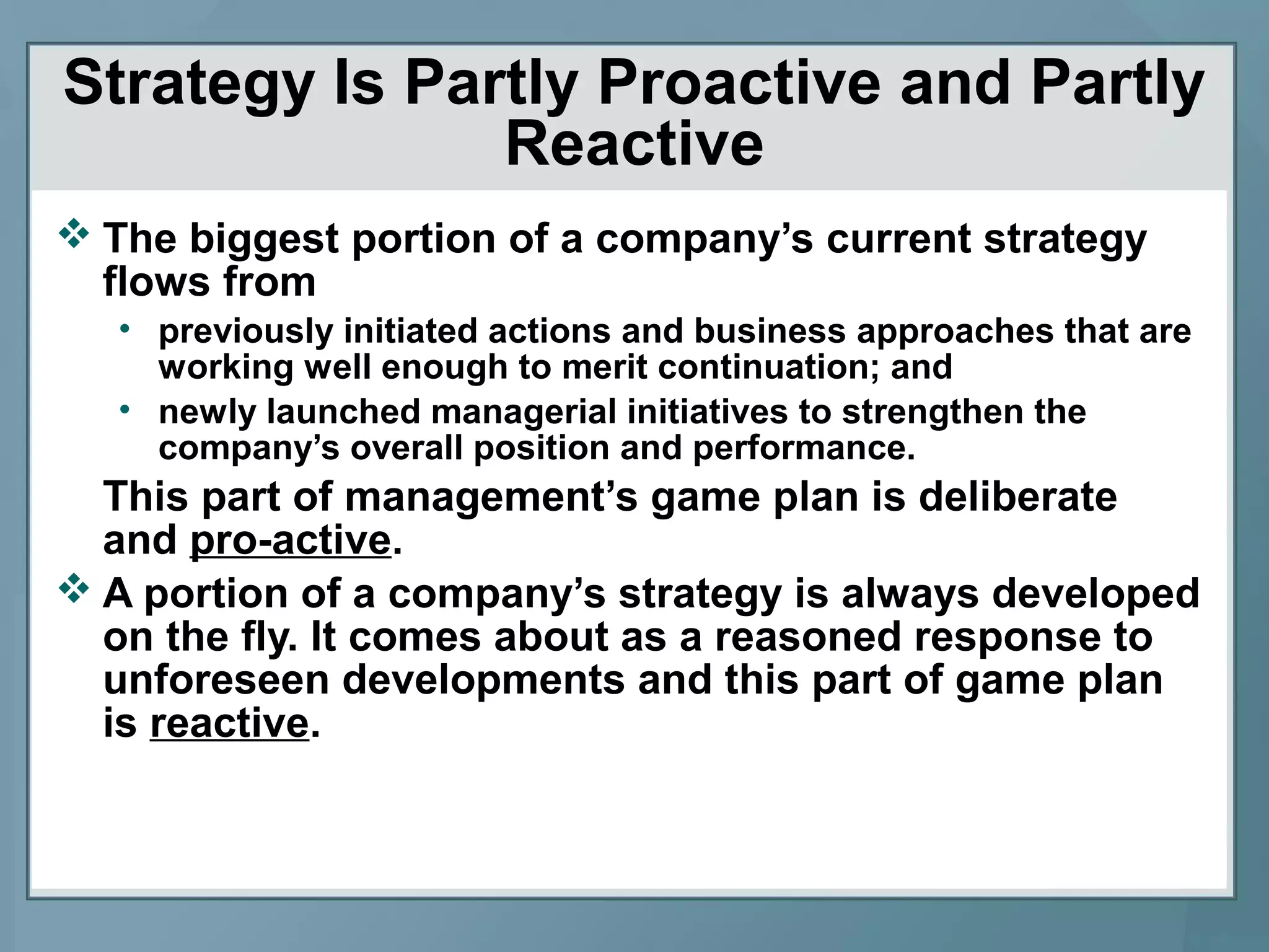 Strategy Is Partly Proactive and Partly
Reactive
 The biggest portion of a company’s current strategy
flows from
• previously initiated actions and business approaches that are
working well enough to merit continuation; and
• newly launched managerial initiatives to strengthen the
company’s overall position and performance.
This part of management’s game plan is deliberate
and pro-active.
 A portion of a company’s strategy is always developed
on the fly. It comes about as a reasoned response to
unforeseen developments and this part of game plan
is reactive.
 